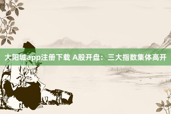 大阳城app注册下载 A股开盘：三大指数集体高开