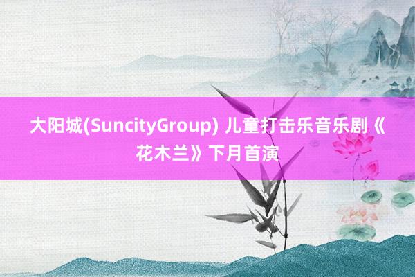 大阳城(SuncityGroup) 儿童打击乐音乐剧《花木兰》下月首演