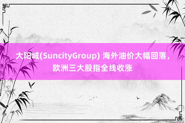 大阳城(SuncityGroup) 海外油价大幅回落，欧洲三大股指全线收涨