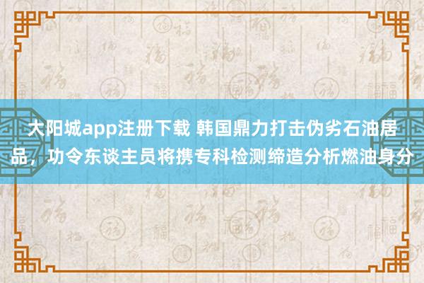 大阳城app注册下载 韩国鼎力打击伪劣石油居品，功令东谈主员将携专科检测缔造分析燃油身分