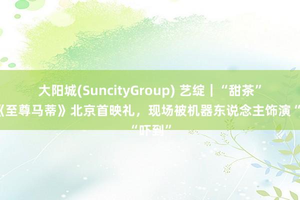 大阳城(SuncityGroup) 艺绽｜“甜茶”亮相《至尊马蒂》北京首映礼，现场被机器东说念主饰演“吓到”