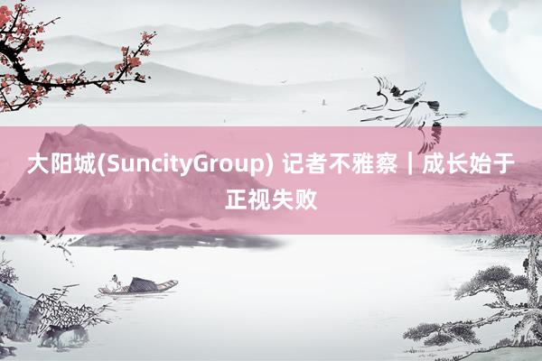 大阳城(SuncityGroup) 记者不雅察｜成长始于正视失败