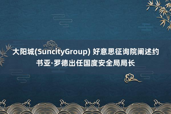 大阳城(SuncityGroup) 好意思征询院阐述约书亚·罗德出任国度安全局局长