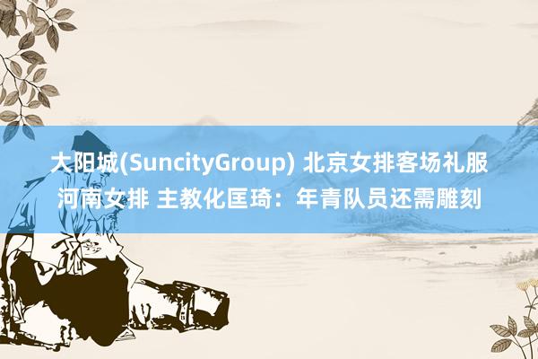 大阳城(SuncityGroup) 北京女排客场礼服河南女排 主教化匡琦：年青队员还需雕刻