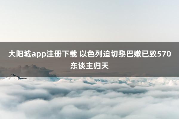 大阳城app注册下载 以色列迫切黎巴嫩已致570东谈主归天