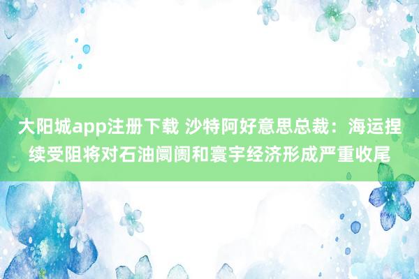 大阳城app注册下载 沙特阿好意思总裁：海运捏续受阻将对石油阛阓和寰宇经济形成严重收尾