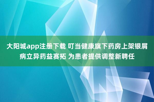 大阳城app注册下载 叮当健康旗下药房上架银屑病立异药益赛拓 为患者提供调整新聘任