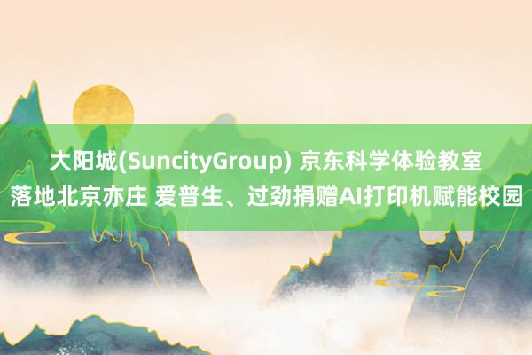 大阳城(SuncityGroup) 京东科学体验教室落地北京亦庄 爱普生、过劲捐赠AI打印机赋能校园
