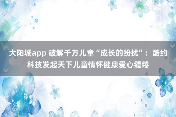 大阳城app 破解千万儿童“成长的纷扰”：酷约科技发起天下儿童情怀健康爱心缱绻
