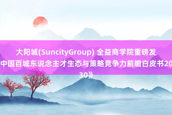 大阳城(SuncityGroup) 全益商学院重磅发布《中国百城东说念主才生态与策略竞争力前瞻白皮书2030》