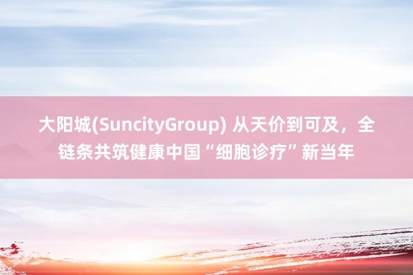 大阳城(SuncityGroup) 从天价到可及，全链条共筑健康中国“细胞诊疗”新当年