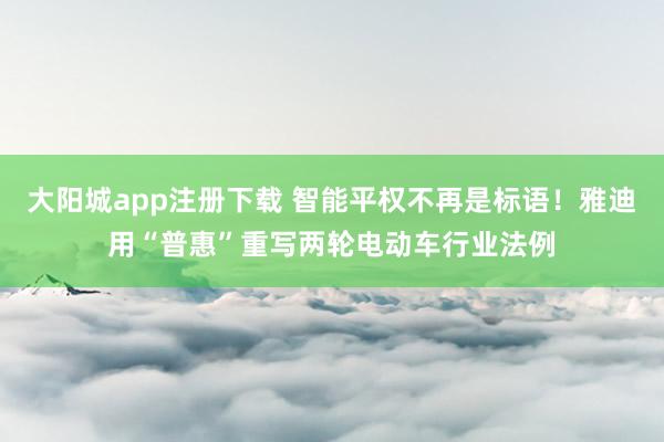 大阳城app注册下载 智能平权不再是标语！雅迪用“普惠”重写两轮电动车行业法例