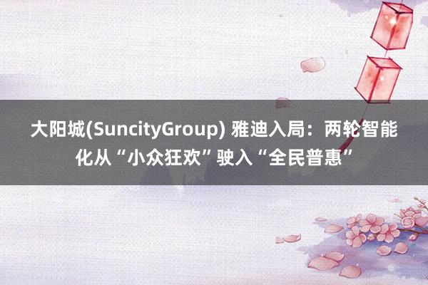 大阳城(SuncityGroup) 雅迪入局：两轮智能化从“小众狂欢”驶入“全民普惠”