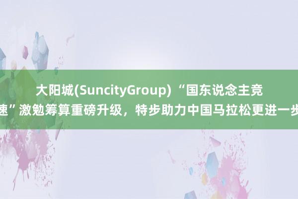 大阳城(SuncityGroup) “国东说念主竞速”激勉筹算重磅升级，特步助力中国马拉松更进一步