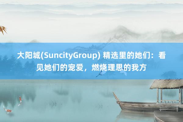 大阳城(SuncityGroup) 精选里的她们：看见她们的宠爱，燃烧理思的我方