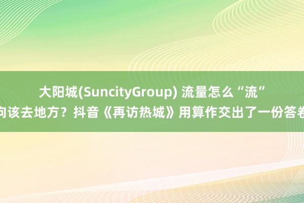 大阳城(SuncityGroup) 流量怎么“流”向该去地方？抖音《再访热城》用算作交出了一份答卷