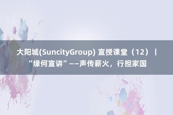 大阳城(SuncityGroup) 宣授课堂（12）丨“缘何宣讲”——声传薪火，行担家国