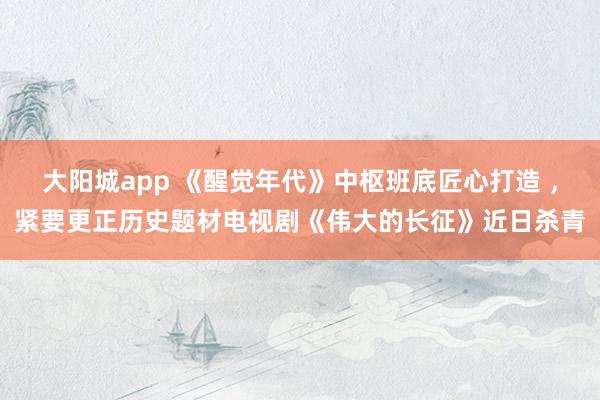 大阳城app 《醒觉年代》中枢班底匠心打造 ，紧要更正历史题材电视剧《伟大的长征》近日杀青