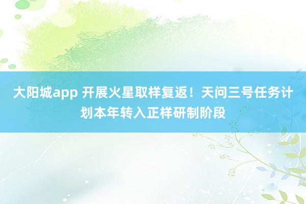 大阳城app 开展火星取样复返！天问三号任务计划本年转入正样研制阶段