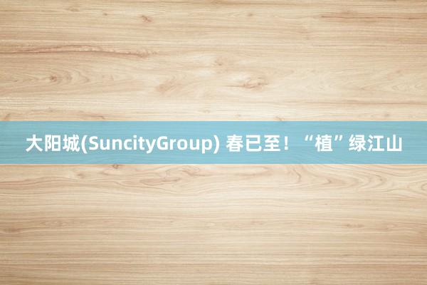 大阳城(SuncityGroup) 春已至！“植”绿江山