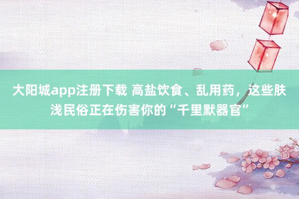 大阳城app注册下载 高盐饮食、乱用药，这些肤浅民俗正在伤害你的“千里默器官”