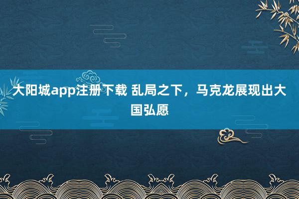 大阳城app注册下载 乱局之下，马克龙展现出大国弘愿