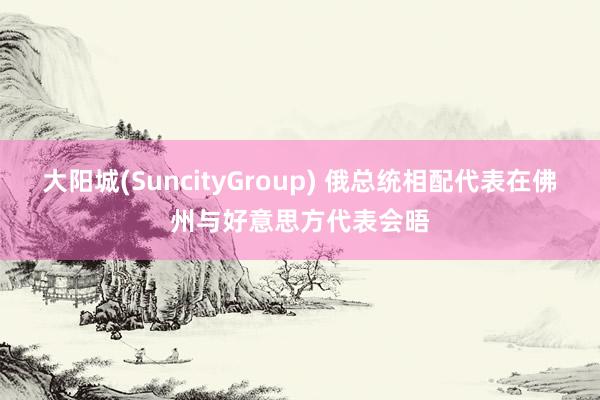大阳城(SuncityGroup) 俄总统相配代表在佛州与好意思方代表会晤