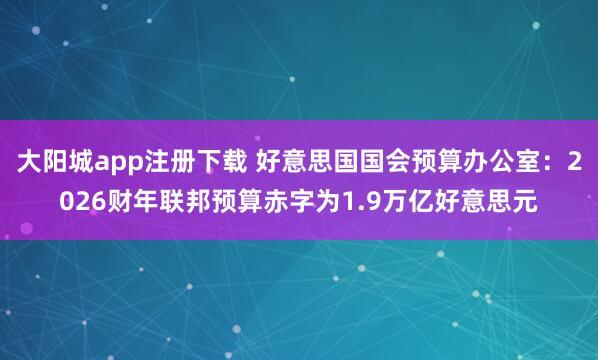 大阳城app注册下载 好意思国国会预算办公室：2026财年联邦预算赤字为1.9万亿好意思元