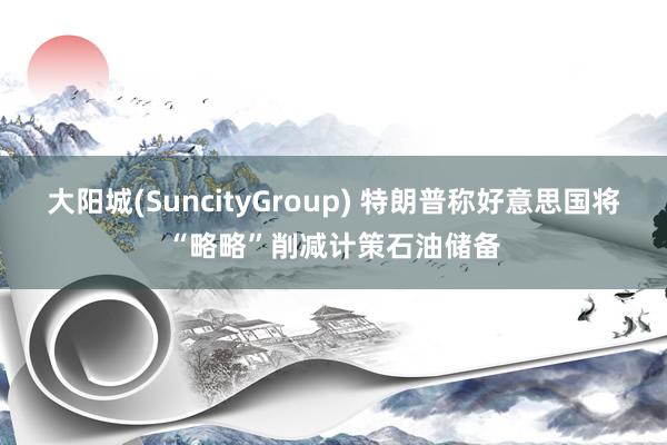大阳城(SuncityGroup) 特朗普称好意思国将“略略”削减计策石油储备