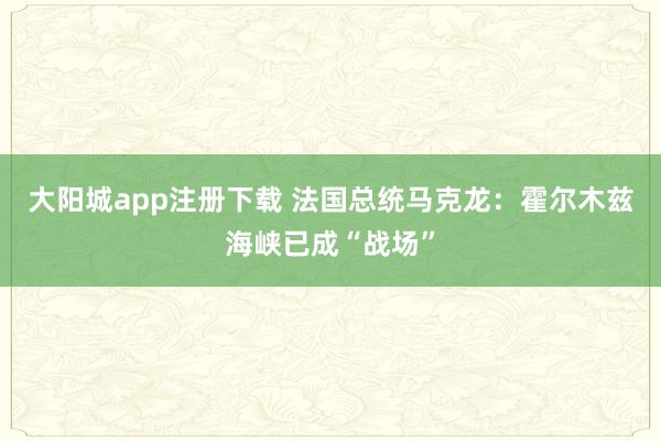 大阳城app注册下载 法国总统马克龙：霍尔木兹海峡已成“战场”