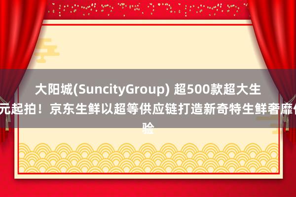 大阳城(SuncityGroup) 超500款超大生鲜1元起拍！京东生鲜以超等供应链打造新奇特生鲜奢靡体验