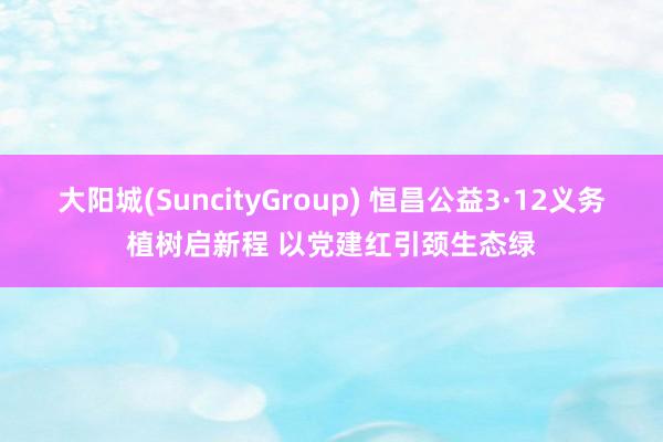 大阳城(SuncityGroup) 恒昌公益3·12义务植树启新程 以党建红引颈生态绿