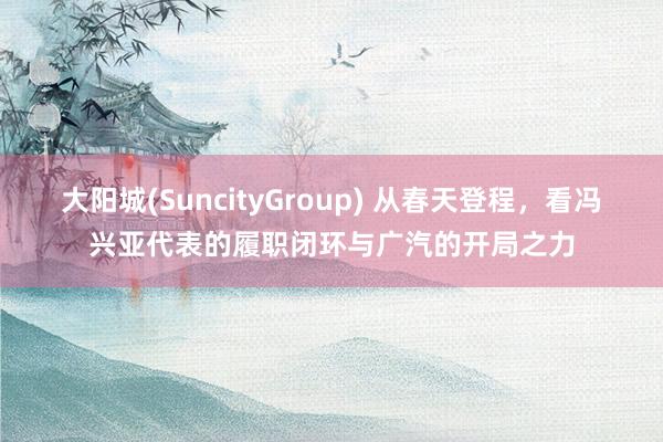 大阳城(SuncityGroup) 从春天登程，看冯兴亚代表的履职闭环与广汽的开局之力