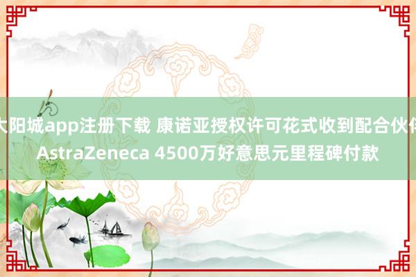 大阳城app注册下载 康诺亚授权许可花式收到配合伙伴AstraZeneca 4500万好意思元里程碑付款