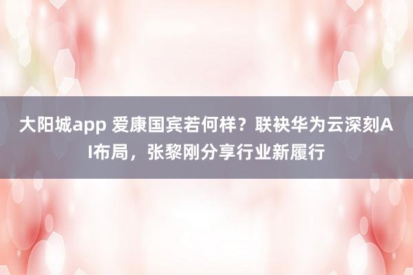 大阳城app 爱康国宾若何样？联袂华为云深刻AI布局，张黎刚分享行业新履行