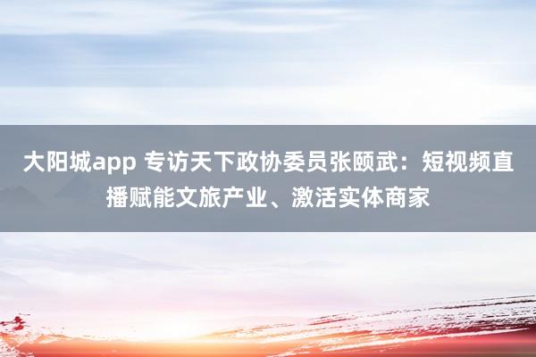 大阳城app 专访天下政协委员张颐武：短视频直播赋能文旅产业、激活实体商家
