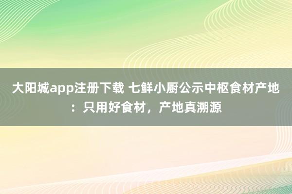 大阳城app注册下载 七鲜小厨公示中枢食材产地：只用好食材，产地真溯源