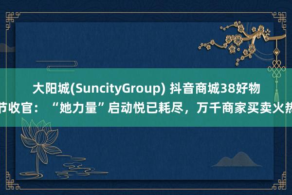 大阳城(SuncityGroup) 抖音商城38好物节收官： “她力量”启动悦已耗尽，万千商家买卖火热
