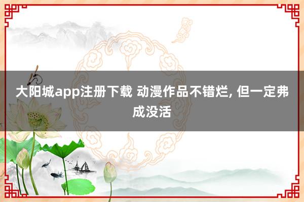 大阳城app注册下载 动漫作品不错烂， 但一定弗成没活
