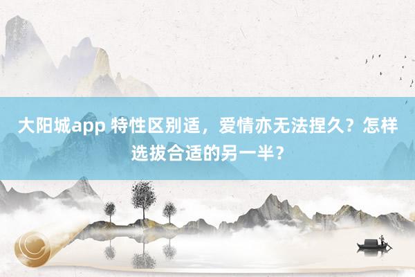 大阳城app 特性区别适，爱情亦无法捏久？怎样选拔合适的另一半？