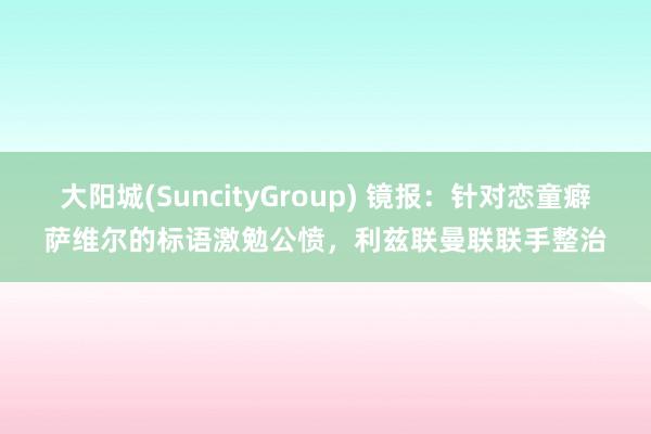 大阳城(SuncityGroup) 镜报：针对恋童癖萨维尔的标语激勉公愤，利兹联曼联联手整治