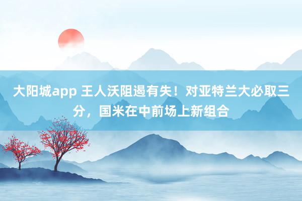 大阳城app 王人沃阻遏有失！对亚特兰大必取三分，国米在中前场上新组合
