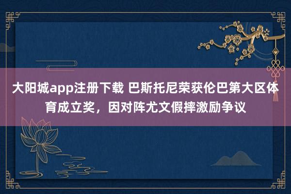 大阳城app注册下载 巴斯托尼荣获伦巴第大区体育成立奖，因对阵尤文假摔激励争议