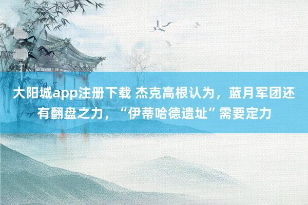 大阳城app注册下载 杰克高根认为，蓝月军团还有翻盘之力，“伊蒂哈德遗址”需要定力