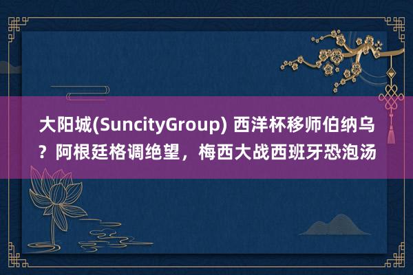 大阳城(SuncityGroup) 西洋杯移师伯纳乌？阿根廷格调绝望，梅西大战西班牙恐泡汤