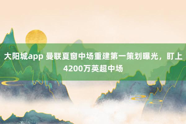大阳城app 曼联夏窗中场重建第一策划曝光，盯上4200万英超中场