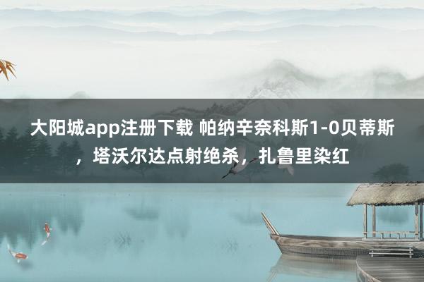 大阳城app注册下载 帕纳辛奈科斯1-0贝蒂斯，塔沃尔达点射绝杀，扎鲁里染红