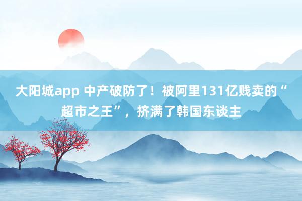 大阳城app 中产破防了！被阿里131亿贱卖的“超市之王”，挤满了韩国东谈主