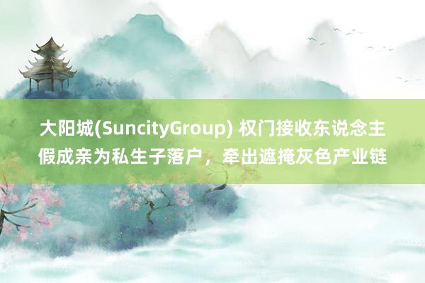 大阳城(SuncityGroup) 权门接收东说念主假成亲为私生子落户，牵出遮掩灰色产业链