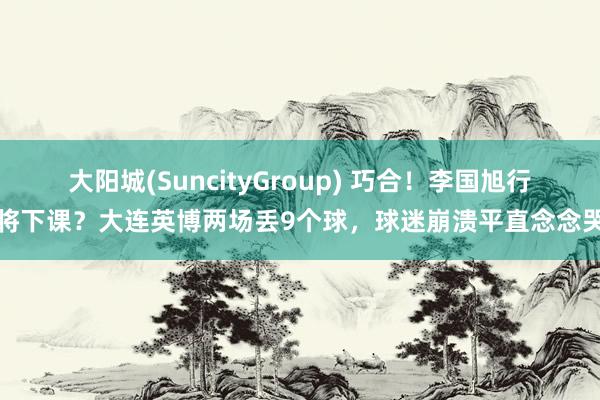 大阳城(SuncityGroup) 巧合！李国旭行将下课？大连英博两场丢9个球，球迷崩溃平直念念哭